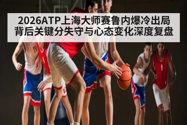 2026ATP上海大师赛鲁内爆冷出局背后关键分失守与心态变化深度复盘