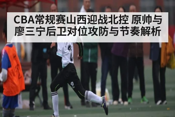 CBA常规赛山西迎战北控 原帅与廖三宁后卫对位攻防与节奏解析